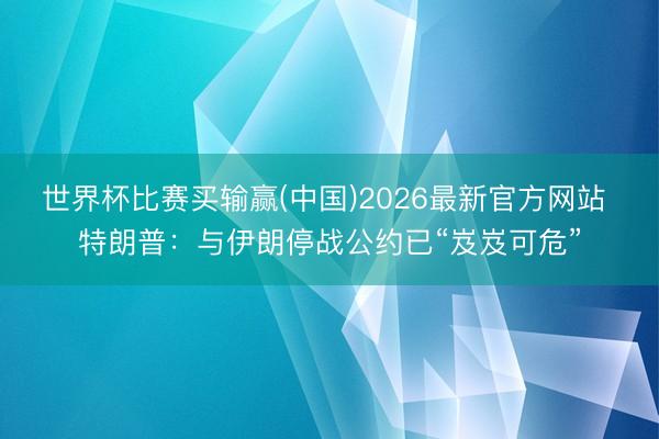 世界杯比赛买输赢(中国)2026最新官方网站 特朗普：与伊朗停战公约已“岌岌可危”