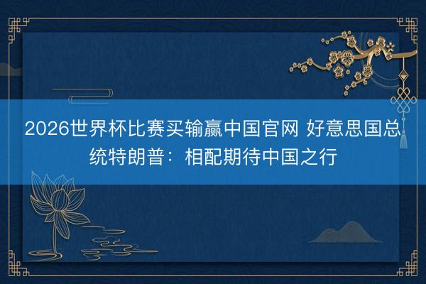 2026世界杯比赛买输赢中国官网 好意思国总统特朗普：相配期待中国之行