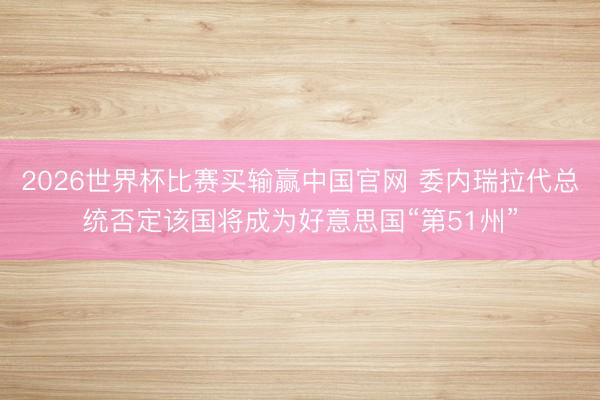 2026世界杯比赛买输赢中国官网 委内瑞拉代总统否定该国将成为好意思国“第51州”