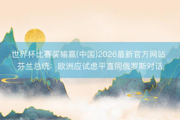 世界杯比赛买输赢(中国)2026最新官方网站 芬兰总统：欧洲应试虑平直同俄罗斯对话