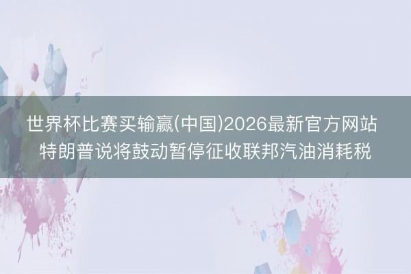 世界杯比赛买输赢(中国)2026最新官方网站 特朗普说将鼓动暂停征收联邦汽油消耗税