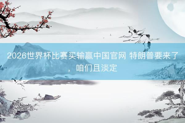 2026世界杯比赛买输赢中国官网 特朗普要来了，咱们且淡定