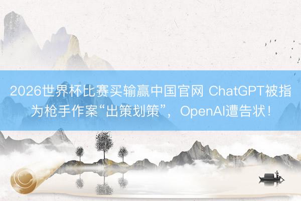 2026世界杯比赛买输赢中国官网 ChatGPT被指为枪手作案“出策划策”,OpenAI遭告状!