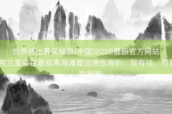 世界杯比赛买输赢(中国)2026最新官方网站 乌克兰富豪在夏威夷海滩蹙迫濒危海豹：我有钱，罚我吧