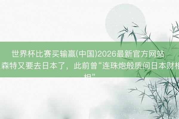 世界杯比赛买输赢(中国)2026最新官方网站 贝森特又要去日本了，此前曾“连珠炮般质问日本财相”