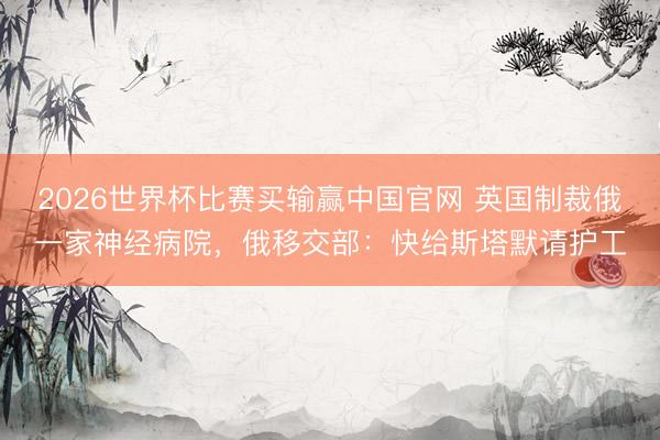 2026世界杯比赛买输赢中国官网 英国制裁俄一家神经病院，俄移交部：快给斯塔默请护工