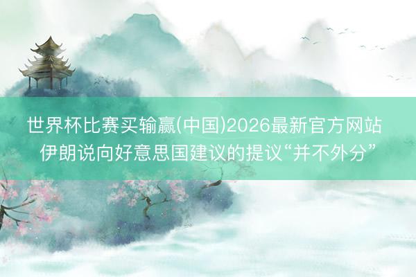 世界杯比赛买输赢(中国)2026最新官方网站 伊朗说向好意思国建议的提议“并不外分”