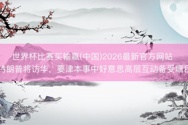 世界杯比赛买输赢(中国)2026最新官方网站 特朗普将访华，要津本事中好意思高层互动备受瞩目