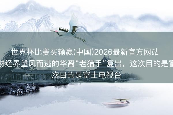 世界杯比赛买输赢(中国)2026最新官方网站 曾让日本财经界望风而逃的华裔“老猎手”复出，这次目的是富士电视台