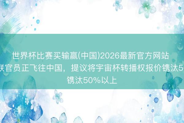 世界杯比赛买输赢(中国)2026最新官方网站 外洋足联官员正飞往中国，提议将宇宙杯转播权报价镌汰50%以上