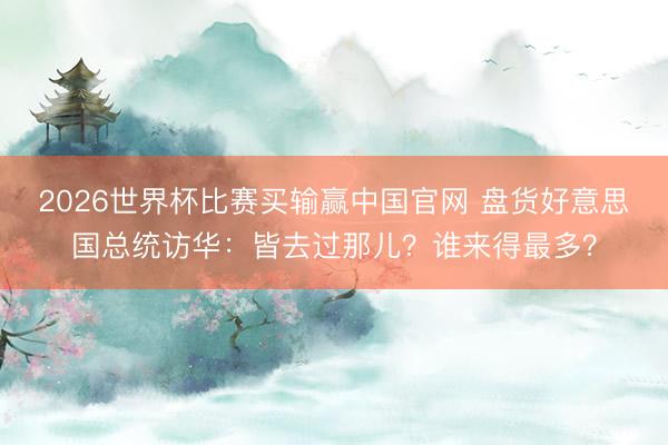 2026世界杯比赛买输赢中国官网 盘货好意思国总统访华：皆去过那儿？谁来得最多？
