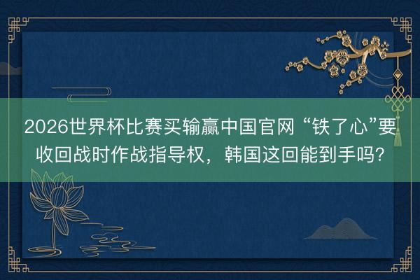 2026世界杯比赛买输赢中国官网 “铁了心”要收回战时作战指导权，韩国这回能到手吗？