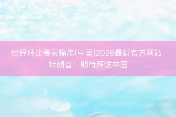 世界杯比赛买输赢(中国)2026最新官方网站 特朗普：期待拜访中国