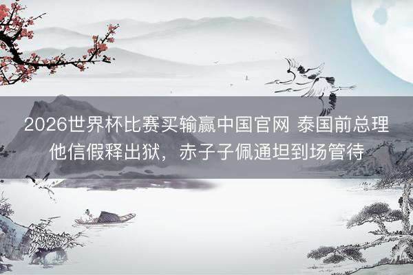 2026世界杯比赛买输赢中国官网 泰国前总理他信假释出狱，赤子子佩通坦到场管待