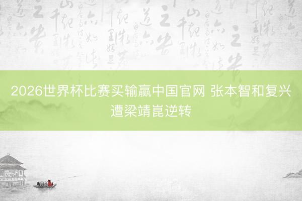 2026世界杯比赛买输赢中国官网 张本智和复兴遭梁靖崑逆转