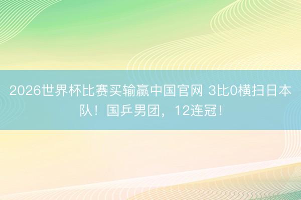 2026世界杯比赛买输赢中国官网 3比0横扫日本队！国乒男团，12连冠！