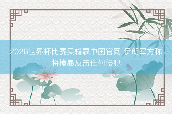 2026世界杯比赛买输赢中国官网 伊朗军方称将横暴反击任何侵犯