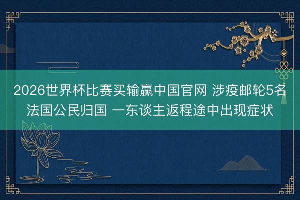 2026世界杯比赛买输赢中国官网 涉疫邮轮5名法国公民归国 一东谈主返程途中出现症状