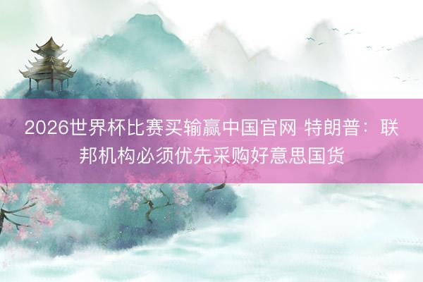 2026世界杯比赛买输赢中国官网 特朗普：联邦机构必须优先采购好意思国货