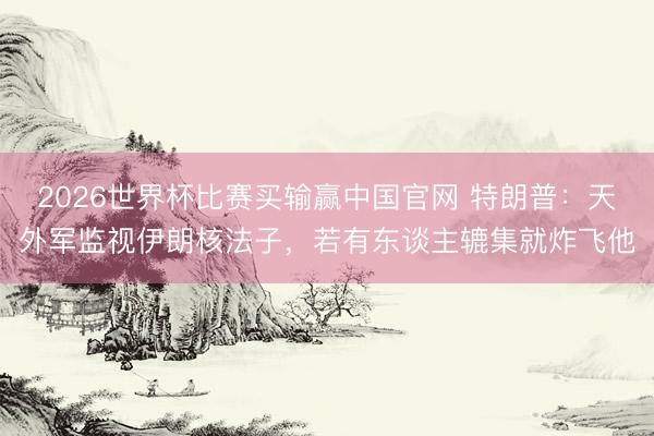 2026世界杯比赛买输赢中国官网 特朗普：天外军监视伊朗核法子，若有东谈主辘集就炸飞他