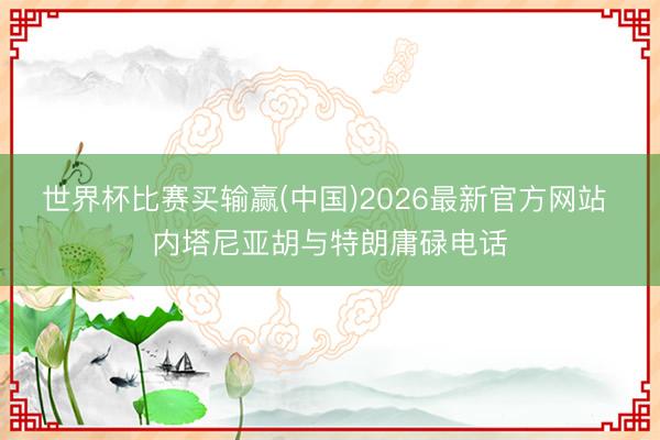 世界杯比赛买输赢(中国)2026最新官方网站 内塔尼亚胡与特朗庸碌电话