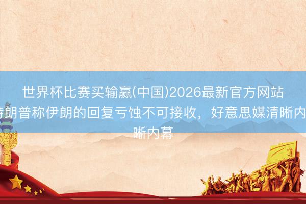 世界杯比赛买输赢(中国)2026最新官方网站 特朗普称伊朗的回复亏蚀不可接收,好意思媒清晰内幕