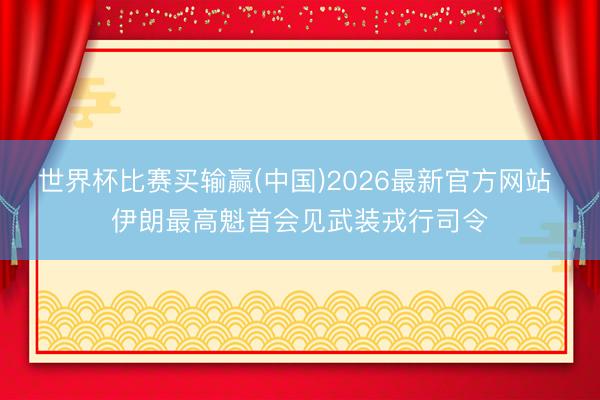 世界杯比赛买输赢(中国)2026最新官方网站 伊朗最高魁首会见武装戎行司令