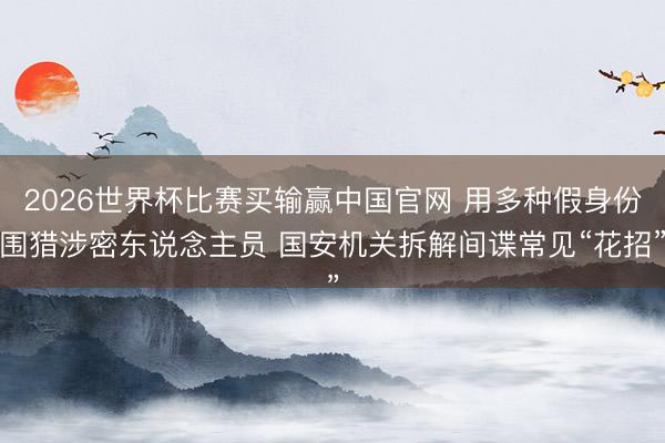 2026世界杯比赛买输赢中国官网 用多种假身份围猎涉密东说念主员 国安机关拆解间谍常见“花招”