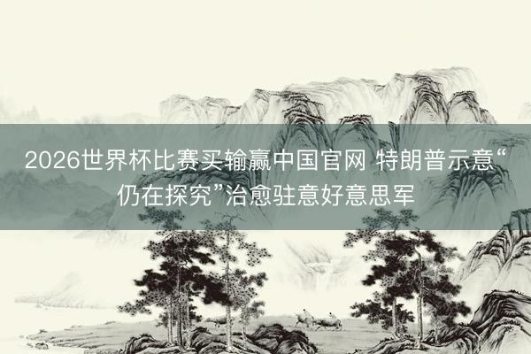 2026世界杯比赛买输赢中国官网 特朗普示意“仍在探究”治愈驻意好意思军