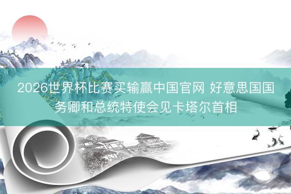 2026世界杯比赛买输赢中国官网 好意思国国务卿和总统特使会见卡塔尔首相