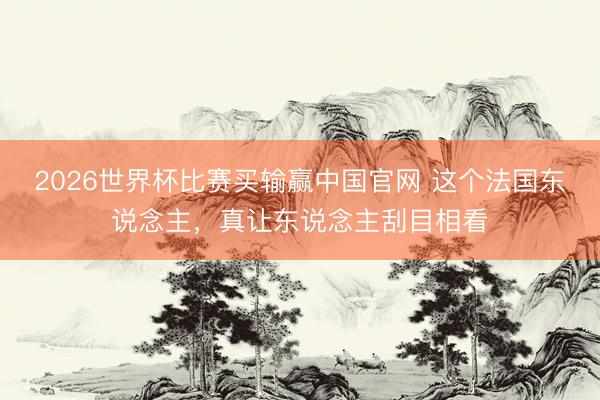 2026世界杯比赛买输赢中国官网 这个法国东说念主，真让东说念主刮目相看