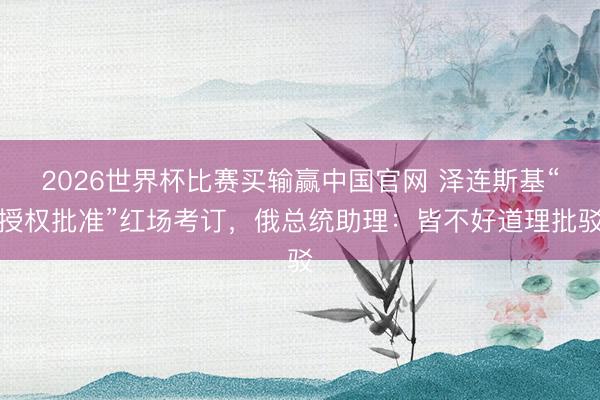 2026世界杯比赛买输赢中国官网 泽连斯基“授权批准”红场考订，俄总统助理：皆不好道理批驳