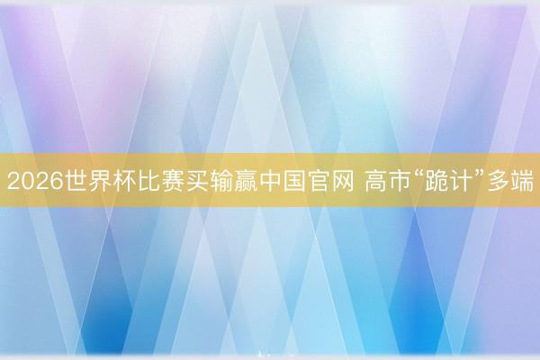 2026世界杯比赛买输赢中国官网 高市“跪计”多端