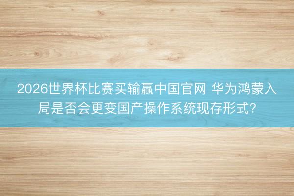 2026世界杯比赛买输赢中国官网 华为鸿蒙入局是否会更变国产操作系统现存形式?