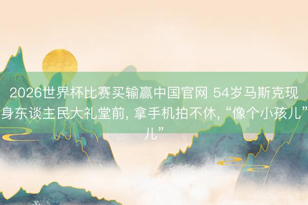 2026世界杯比赛买输赢中国官网 54岁马斯克现身东谈主民大礼堂前， 拿手机拍不休， “像个小孩儿”