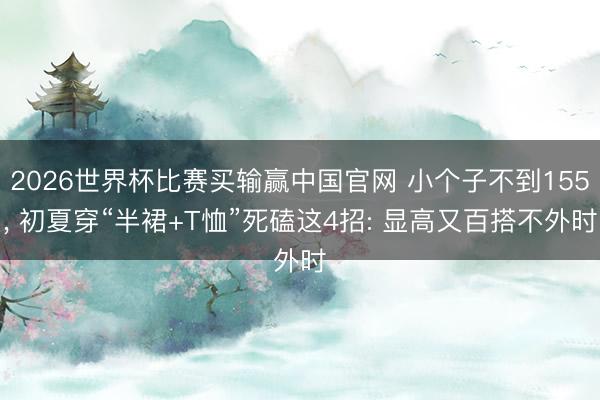 2026世界杯比赛买输赢中国官网 小个子不到155， 初夏穿“半裙+T恤”死磕这4招: 显高又百搭不外时