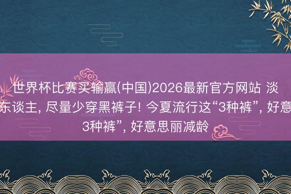 世界杯比赛买输赢(中国)2026最新官方网站 淡薄中年女东谈主， 尽量少穿黑裤子! 今夏流行这“3种裤”， 好意思丽减龄