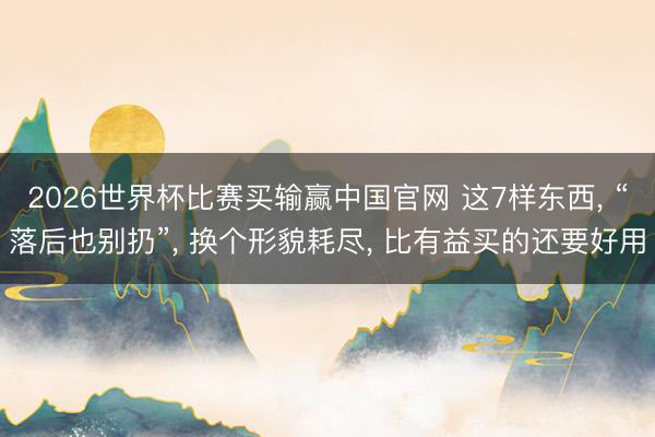 2026世界杯比赛买输赢中国官网 这7样东西， “落后也别扔”， 换个形貌耗尽， 比有益买的还要好用