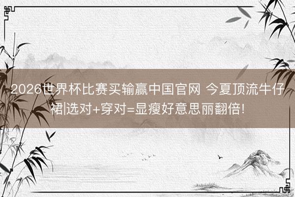 2026世界杯比赛买输赢中国官网 今夏顶流牛仔裙|选对+穿对=显瘦好意思丽翻倍!