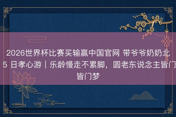 2026世界杯比赛买输赢中国官网 带爷爷奶奶北京 5 日孝心游｜乐龄慢走不累脚，圆老东说念主皆门梦
