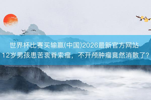 世界杯比赛买输赢(中国)2026最新官方网站 12岁男孩患苦衷脊索瘤，不开颅肿瘤竟然消散了？