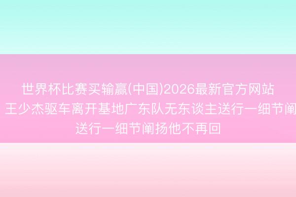 世界杯比赛买输赢(中国)2026最新官方网站 认真离队！王少杰驱车离开基地广东队无东谈主送行一细节阐扬他不再回