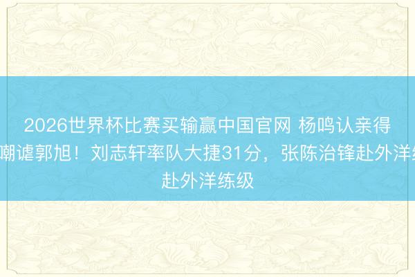 2026世界杯比赛买输赢中国官网 杨鸣认亲得手+嘲谑郭旭！刘志轩率队大捷31分，张陈治锋赴外洋练级