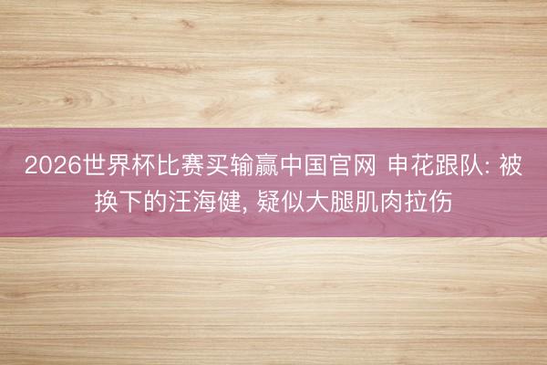 2026世界杯比赛买输赢中国官网 申花跟队: 被换下的汪海健， 疑似大腿肌肉拉伤