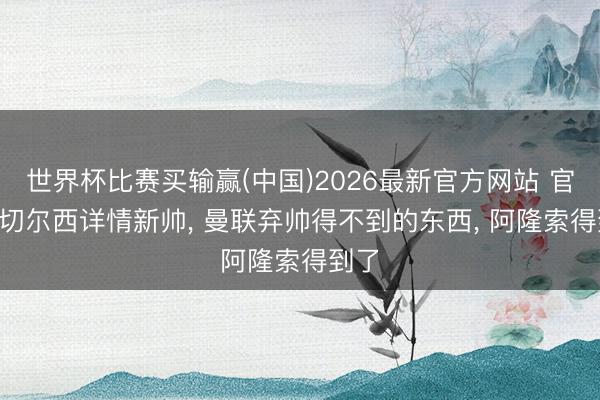 世界杯比赛买输赢(中国)2026最新官方网站 官宣! 切尔西详情新帅， 曼联弃帅得不到的东西， 阿隆索得到了