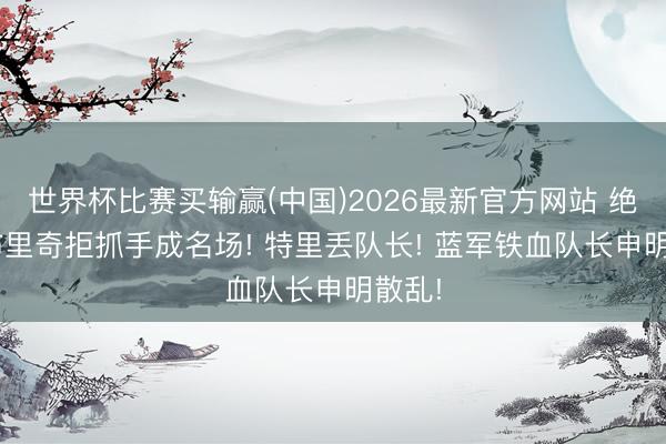 世界杯比赛买输赢(中国)2026最新官方网站 绝了! 布里奇拒抓手成名场! 特里丢队长! 蓝军铁血队长申明散乱!