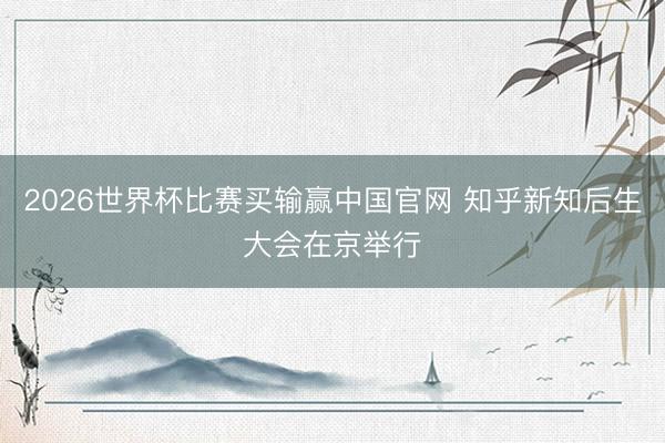 2026世界杯比赛买输赢中国官网 知乎新知后生大会在京举行