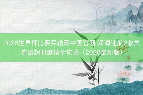 2026世界杯比赛买输赢中国官网 深海迷航2收集连络超时继续全攻略（2026最新版）