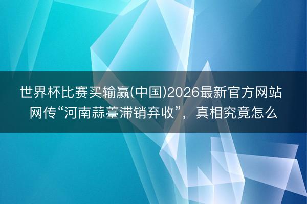 世界杯比赛买输赢(中国)2026最新官方网站 网传“河南蒜薹滞销弃收”，真相究竟怎么