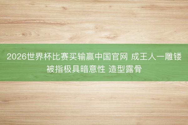 2026世界杯比赛买输赢中国官网 成王人一雕镂被指极具暗意性 造型露骨